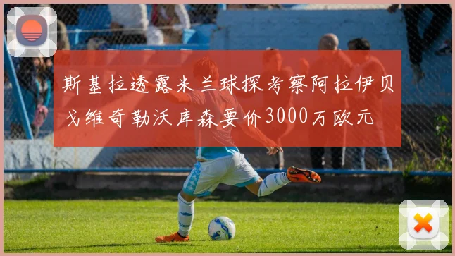 斯基拉透露米兰球探考察阿拉伊贝戈维奇勒沃库森要价3000万欧元