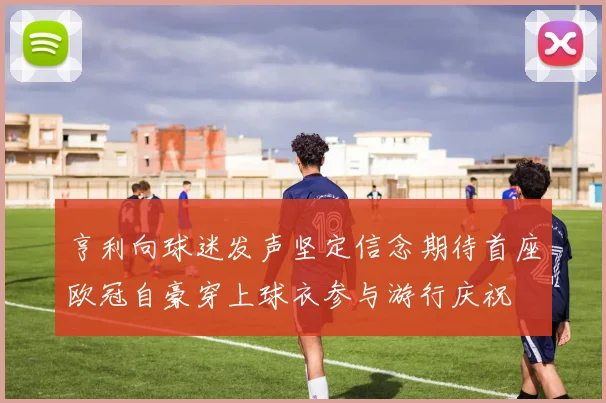 亨利向球迷发声坚定信念期待首座欧冠自豪穿上球衣参与游行庆祝