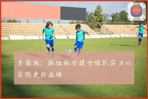 李国旭：抓住机会提升球队实力以实现更好成绩