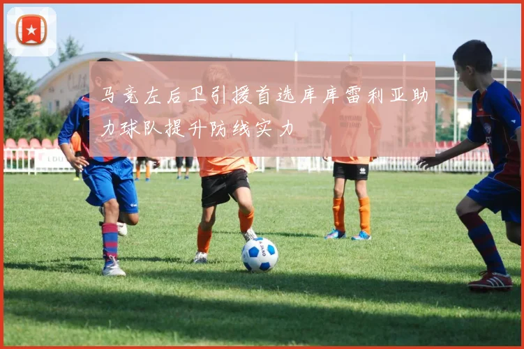 马竞左后卫引援首选库库雷利亚助力球队提升防线实力