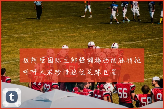 迈阿密国际主帅强调梅西的独特性呼吁大家珍惜这位足球巨星