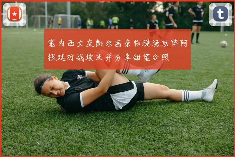塞内西女友凯尔茜亲临现场助阵阿根廷对战埃及并分享甜蜜合照