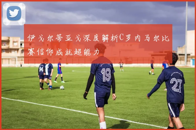 伊戈尔蒂亚戈深度解析C罗内马尔比赛信仰成就超能力