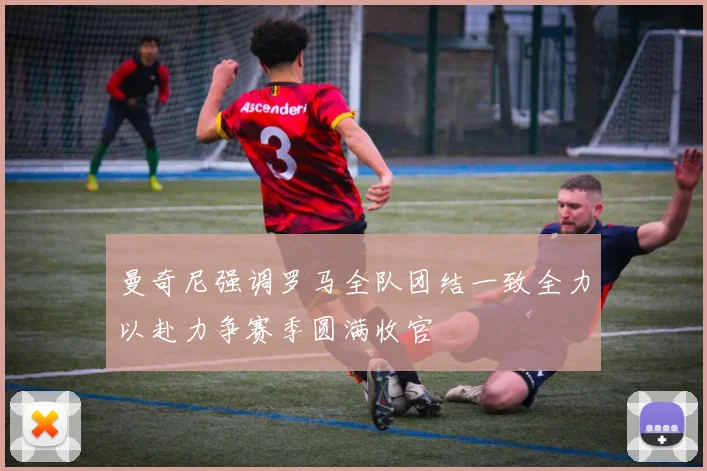 曼奇尼强调罗马全队团结一致全力以赴力争赛季圆满收官
