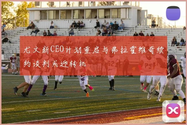 尤文新CEO计划重启与弗拉霍维奇续约谈判或迎转机