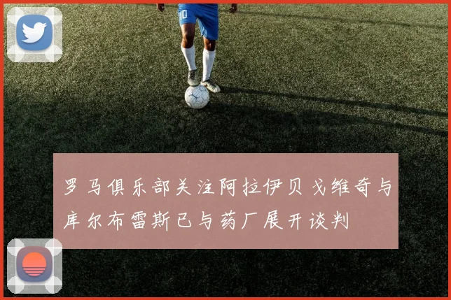 罗马俱乐部关注阿拉伊贝戈维奇与库尔布雷斯已与药厂展开谈判