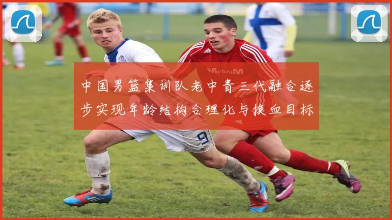 中国男篮集训队老中青三代融合逐步实现年龄结构合理化与换血目标