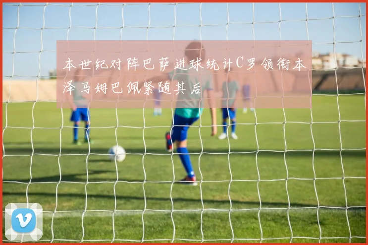 本世纪对阵巴萨进球统计C罗领衔本泽马姆巴佩紧随其后