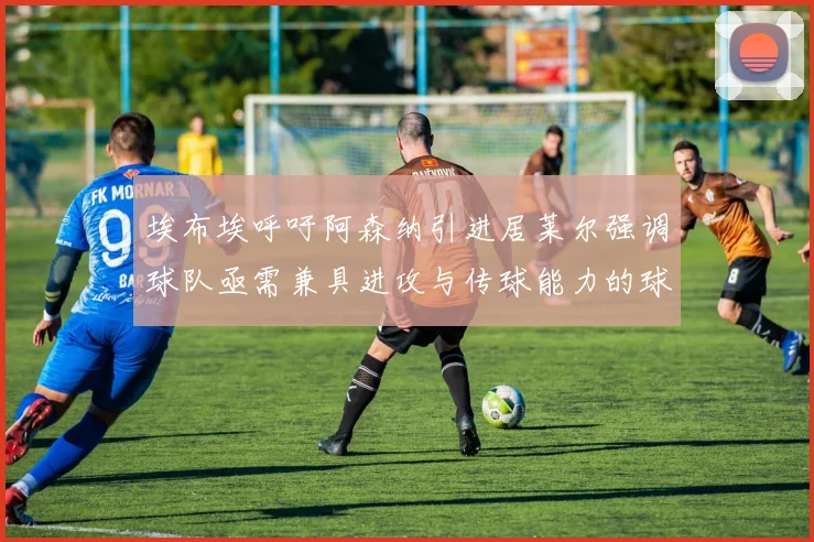 埃布埃呼吁阿森纳引进居莱尔强调球队亟需兼具进攻与传球能力的球员