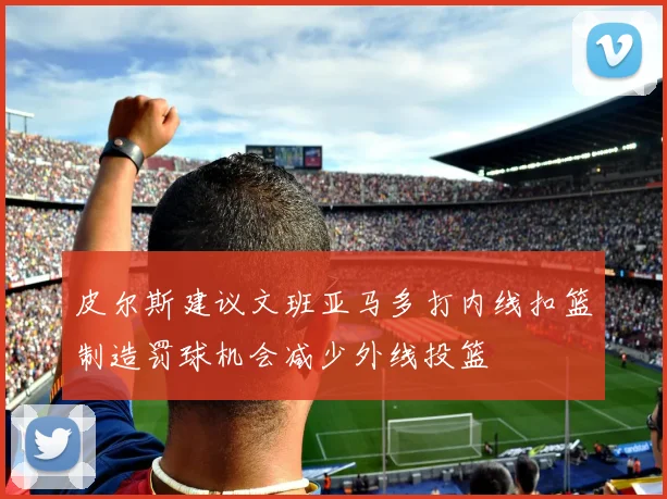 皮尔斯建议文班亚马多打内线扣篮制造罚球机会减少外线投篮